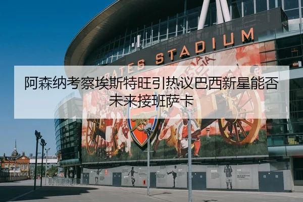 阿森纳考察埃斯特旺引热议巴西新星能否未来接班萨卡