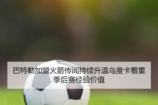 巴特勒加盟火箭传闻持续升温乌度卡看重季后赛经验价值